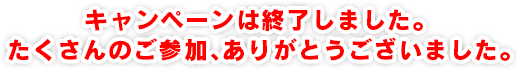 キャンペーンは終了しました。たくさんのご参加、ありがとうございました。