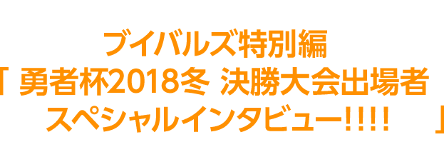 決勝進出者8名の決勝への意気込みをブイバルズ特別編「勇者杯2018冬 決勝大会出場者スペシャルインタビュー!!!!」にて、掲載中！今すぐチェック！！選手の決勝大会使用デッキも後日公開予定！