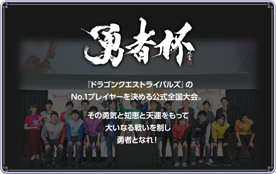 勇者杯　『ドラゴンクエストライバルズ』のNo.1プレイヤーを決める公式全国大会。その勇気と知恵と天運をもって大いなる戦いを制し勇者となれ