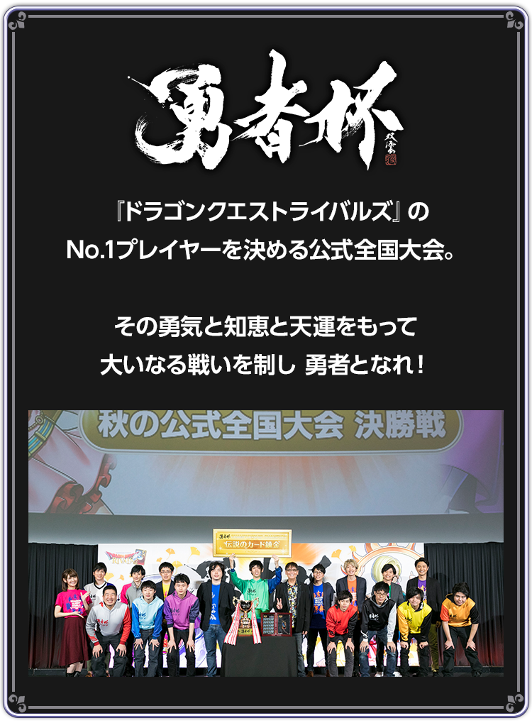 勇者杯　『ドラゴンクエストライバルズ』のNo.1プレイヤーを決める公式全国大会。その勇気と知恵と天運をもって大いなる戦いを制し勇者となれ