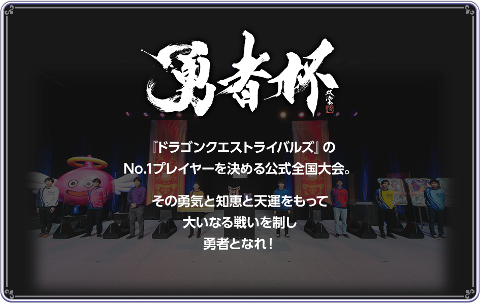 勇者杯　『ドラゴンクエストライバルズ』のNo.1プレイヤーを決める公式全国大会。その勇気と知恵と天運をもって大いなる戦いを制し勇者となれ