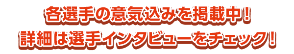 各選手の意気込みを掲載中！　詳細は選手インタビューをチェック！