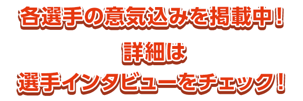 各選手の意気込みを掲載中！　詳細は選手インタビューをチェック！