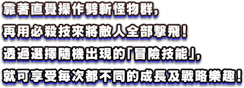 靠著直覺操作劈斬怪物群，再用必殺技來將敵人全部擊飛！透過選擇隨機出現的「冒險技能」，就可享受每次都不同的成長及戰略樂趣！