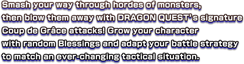 Smash your way through hordes of monsters, then blow them away with DRAGON QUEST’s signature Coup de Grâce attacks! Grow your character with random Blessings and adapt your battle strategy to match an ever-changing tactical situation.