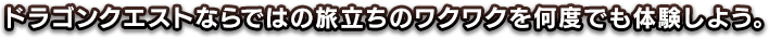 ドラゴンクエストならではの旅立ちのワクワクを、何度でも体験しよう。