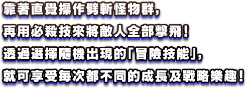 靠著直覺操作劈斬怪物群，再用必殺技來將敵人全部擊飛！透過選擇隨機出現的「冒險技能」，就可享受每次都不同的成長及戰略樂趣！