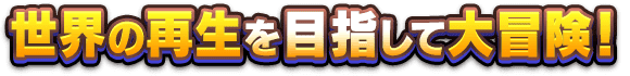 世界の再生を目指して大冒険！