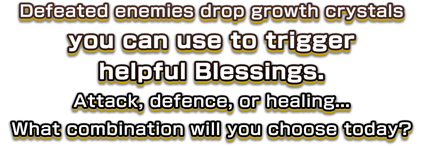 Defeated enemies drop growth crystals you can use to trigger helpful Blessings. Attack, defence, or healing...What combination will you choose today?