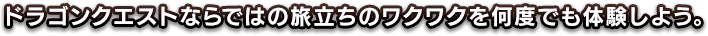 ドラゴンクエストならではの旅立ちのワクワクを、何度でも体験しよう。