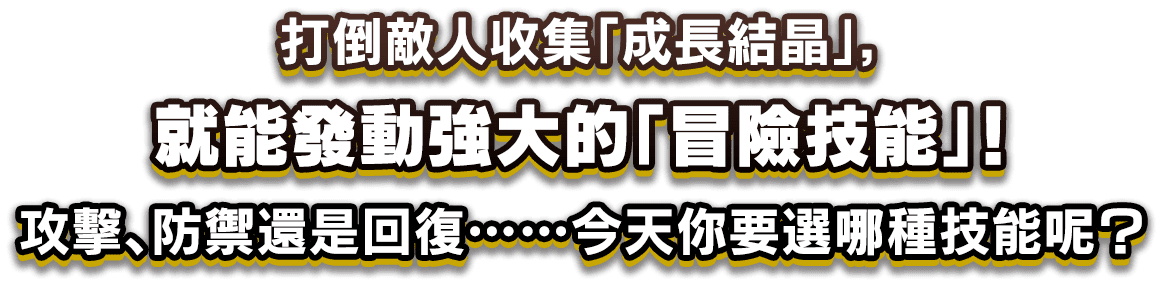 打倒敵人收集「成長結晶」，就能發動強大的「冒險技能」！攻擊、防禦還是回復……今天你要選哪種技能呢？