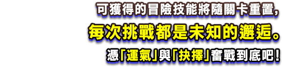 可獲得的冒險技能將隨關卡重置，每次挑戰都是未知的邂逅。憑「運氣」與「抉擇」奮戰到底吧！