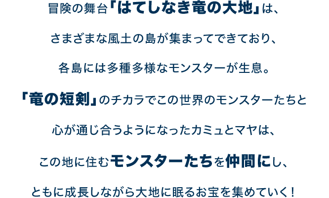 冒険の舞台「はてしなき竜の大地」は、さまざまな風土の島が集まってできており、各島には多種多様なモンスターが生息。「竜の短剣」のチカラでこの世界のモンスターたちと心が通じ合うようになったカミュとマヤは、この地に住むモンスターたちを仲間にし、ともに成長しながら大地に眠るお宝を集めていく！