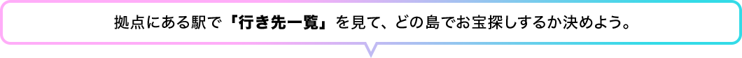 拠点にある駅で「行き先一覧」を見て、どの島でお宝探しするか決めよう。