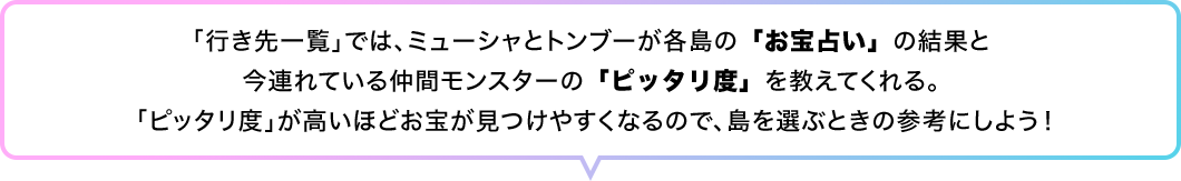 「行き先一覧」では、ミューシャとトンブーが各島の「お宝占い」の結果と今連れている仲間モンスターの「ピッタリ度」を教えてくれる。「ピッタリ度」が高いほどお宝が見つけやすくなるので、島を選ぶときの参考にしよう！