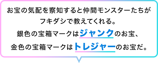 お宝の気配を察知すると仲間モンスターたちがフキダシで教えてくれる。銀色の宝箱マークはジャンクのお宝、金色の宝箱マークはトレジャーのお宝だ。