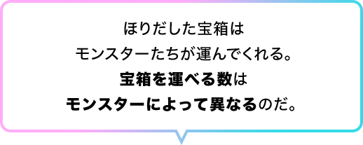 ほりだした宝箱はモンスターたちが運んでくれる。宝箱を運べる数はモンスターによって異なるのだ。