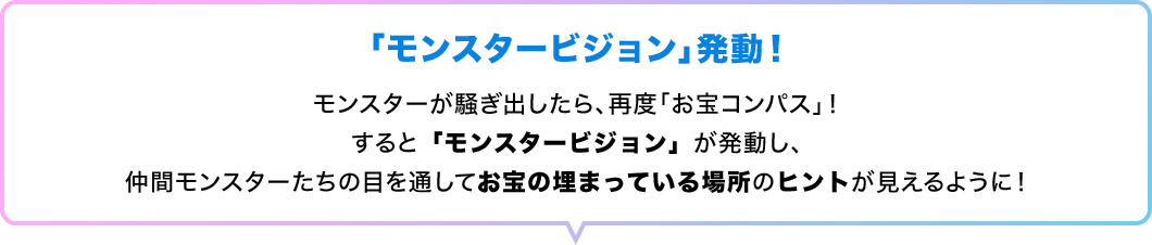 「モンスタービジョン」発動！　モンスターが騒ぎ出したら、再度「お宝コンパス」！すると「モンスタービジョン」が発動し、仲間モンスターたちの目を通してお宝の埋まっている場所のヒントが見えるように！