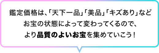 鑑定価格は、｢天下一品｣｢美品｣｢キズあり｣などお宝の状態によって変わってくるので、より品質のよいお宝を集めていこう！