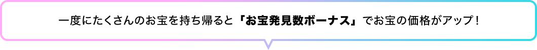 一度にたくさんのお宝を持ち帰ると「お宝発見数ボーナス」でお宝の価格がアップ！