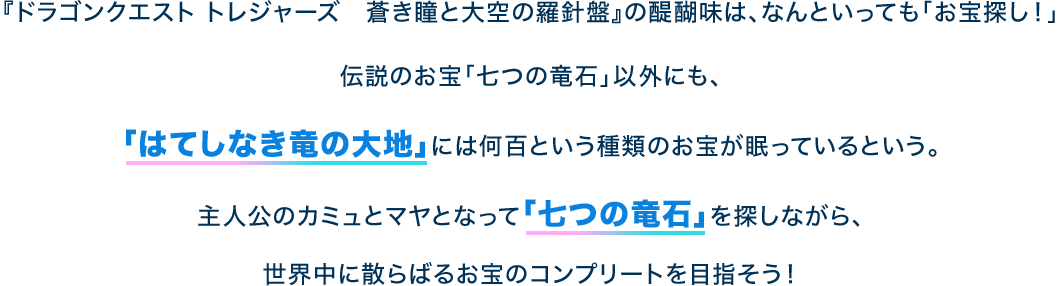 『ドラゴンクエスト トレジャーズ　蒼き瞳と大空の羅針盤』の醍醐味は、なんといっても「お宝探し！」伝説のお宝「七つの竜石」以外にも、「はてしなき竜の大地」には何百という種類のお宝が眠っているという。主人公のカミュとマヤとなって「七つの竜石」を探しながら、世界中に散らばるお宝のコンプリートを目指そう！