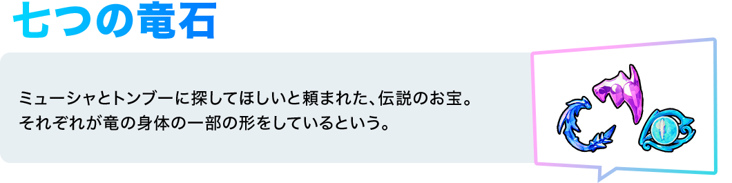 七つの竜石／ミューシャとトンブーに探してほしいと頼まれた、伝説のお宝。それぞれが竜の身体の一部の形をしているという。