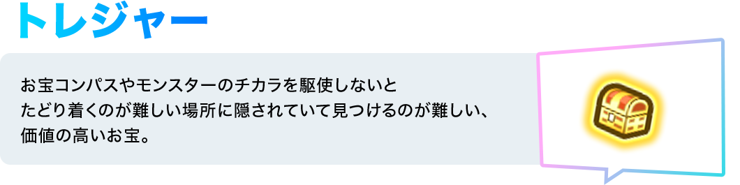 トレジャー／お宝コンパスやモンスターのチカラを駆使しないとたどり着くのが難しい場所に隠されていて見つけるのが難しい、価値の高いお宝。