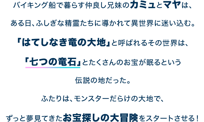 バイキング船で暮らす仲良し兄妹のカミュとマヤは、ある日、ふしぎな精霊たちに導かれて異世界に迷い込む。「はてしなき竜の大地」と呼ばれるその世界は、「七つの竜石」とたくさんのお宝が眠るという伝説の地だった。ふたりは、モンスターだらけの大地で、ずっと夢見てきたお宝探しの大冒険をスタートさせる！