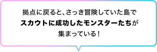 拠点に戻ると、さっき冒険していた島でスカウトに成功したモンスターたちが集まっている！