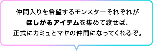 仲間入りを希望するモンスターそれぞれがほしがるアイテムを集めて渡せば、正式にカミュとマヤの仲間になってくれるぞ。