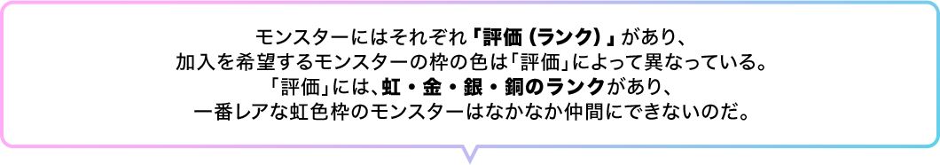 モンスターにはそれぞれ「評価（ランク）」があり、加入を希望するモンスターの枠の色は「評価」によって異なっている。「評価」には、虹・金・銀・銅のランクがあり、一番レアな虹色枠のモンスターはなかなか仲間にできないのだ。