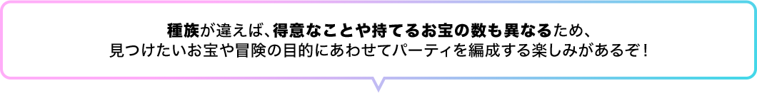 種族が違えば、得意なことや持てるお宝の数も異なるため、見つけたいお宝や冒険の目的にあわせてパーティを編成する楽しみがあるぞ！