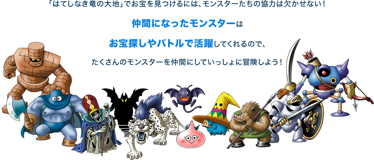 「はてしなき竜の大地」でお宝を見つけるには、モンスターたちの協力は欠かせない！仲間になったモンスターはお宝探しやバトルで活躍してくれるので、たくさんのモンスターを仲間にしていっしょに冒険しよう！