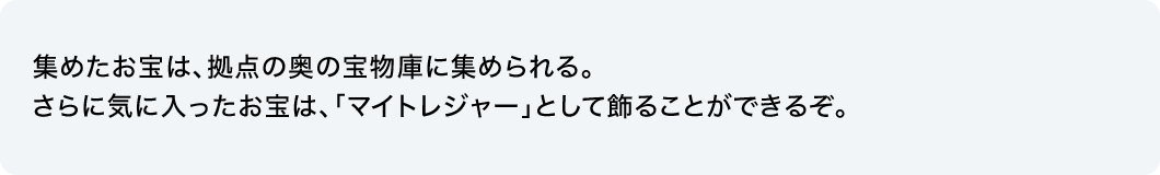 集めたお宝は、拠点の奥の宝物庫に集められる。さらに気に入ったお宝は、「マイトレジャー」として飾ることができるぞ。