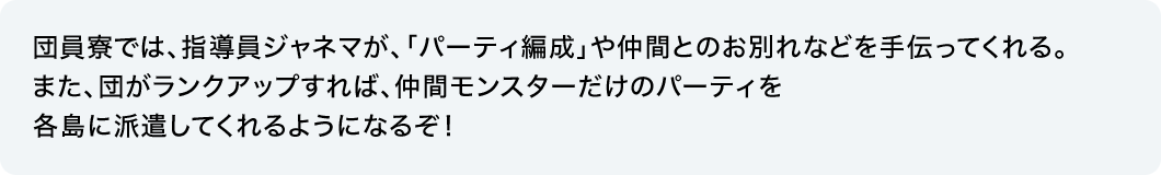 団員寮では、指導員ジャネマが、「パーティ編成」や仲間とのお別れなどを手伝ってくれる。また、団がランクアップすれば、仲間モンスターだけのパーティを各島に派遣してくれるようになるぞ！