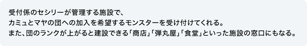 受付係のセシリーが管理する施設で、カミュとマヤの団への加入を希望するモンスターを受け付けてくれる。また、団のランクが上がると建設できる「商店」「弾丸屋」「食堂」といった施設の窓口にもなる。