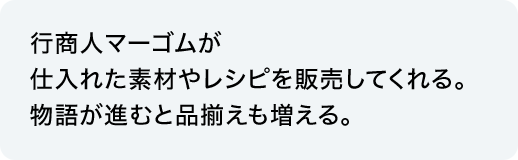 行商人マーゴムが仕入れた素材やレシピを販売してくれる。物語が進むと品揃えも増える。