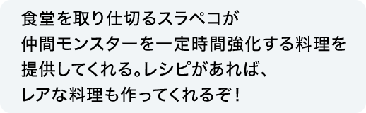 食堂を取り仕切るスラペコが仲間モンスターを一定時間強化する料理を提供してくれる。レシピがあれば、レアな料理も作ってくれるぞ！