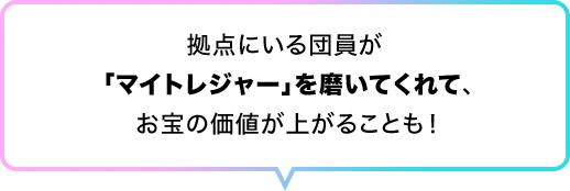 拠点にいる団員が 「マイトレジャー」を磨いてくれて、お宝の価値が上がることも！