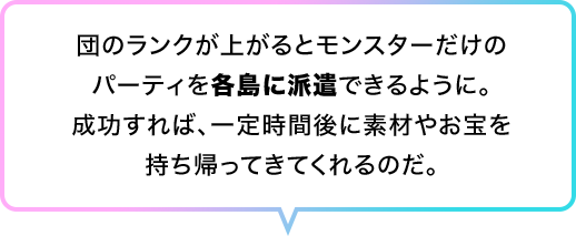 団のランクが上がるとモンスターだけのパーティを各島に派遣できるように。成功すれば、一定時間後に素材やお宝を持ち帰ってきてくれるのだ。