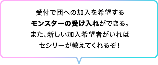 受付で団への加入を希望するモンスターの受け入れができる。また、新しい加入希望者がいればセシリーが教えてくれるぞ！