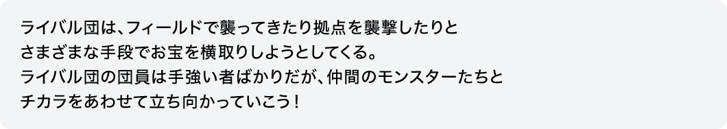 ライバル団は、フィールドで襲ってきたり拠点を襲撃したりとさまざまな手段でお宝を横取りしようとしてくる。ライバル団の団員は手強い者ばかりだが、仲間のモンスターたちとチカラをあわせて立ち向かっていこう！