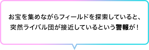 お宝を集めながらフィールドを探索していると、突然ライバル団が接近しているという警報が！