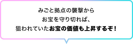 みごと拠点の襲撃からお宝を守り切れば、狙われていたお宝の価値も上昇するぞ！