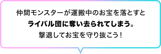 仲間モンスターが運搬中のお宝を落とすとライバル団に奪い去られてしまう。撃退してお宝を守り抜こう！