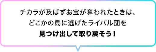 チカラが及ばずお宝が奪われたときは、どこかの島に逃げたライバル団を見つけ出して取り戻そう！