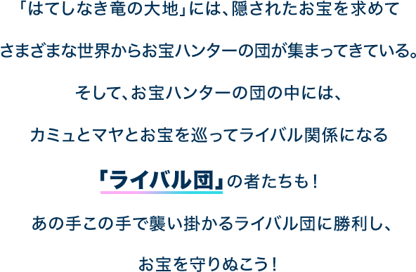 「はてしなき竜の大地」には、隠されたお宝を求めてさまざまな世界からお宝ハンターの団が集まってきている。そして、お宝ハンターの団の中には、カミュとマヤとお宝を巡ってライバル関係になる「ライバル団」の者たちも！あの手この手で襲い掛かるライバル団に勝利し、お宝を守りぬこう！