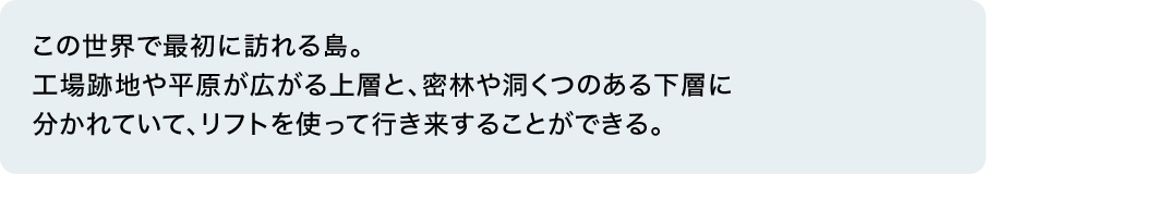 この世界で最初に訪れる島。工場跡地や平原が広がる上層と、密林や洞くつのある下層に分かれていて、リフトを使って行き来することができる。