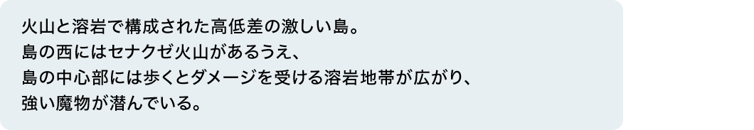 火山と溶岩で構成された高低差の激しい島。島の西にはセナクゼ火山があるうえ、島の中心部には歩くとダメージを受ける溶岩地帯が広がり、強い魔物が潜んでいる。