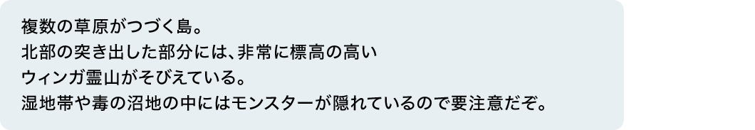 複数の草原がつづく島。北部の突き出した部分には、非常に標高の高いウィンガ霊山がそびえている。湿地帯や毒の沼地の中にはモンスターが隠れているので要注意だぞ。